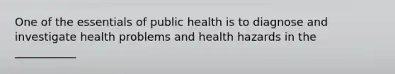 One of the essentials of public health is to diagnose and investigate health problems and health hazards in the ___________