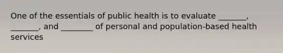 One of the essentials of public health is to evaluate _______, _______, and ________ of personal and population-based health services