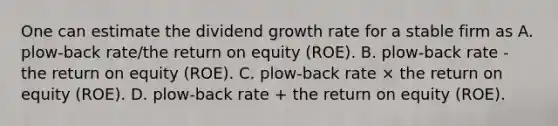 One can estimate the dividend growth rate for a stable firm as A. plow-back rate/the return on equity (ROE). B. plow-back rate - the return on equity (ROE). C. plow-back rate × the return on equity (ROE). D. plow-back rate + the return on equity (ROE).