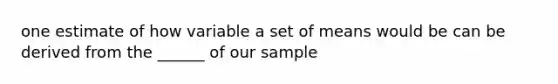 one estimate of how variable a set of means would be can be derived from the ______ of our sample