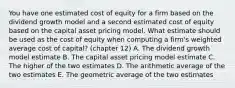 You have one estimated cost of equity for a firm based on the dividend growth model and a second estimated cost of equity based on the capital asset pricing model. What estimate should be used as the cost of equity when computing a firm's weighted average cost of capital? (chapter 12) A. The dividend growth model estimate B. The capital asset pricing model estimate C. The higher of the two estimates D. The arithmetic average of the two estimates E. The geometric average of the two estimates