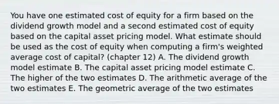 You have one estimated cost of equity for a firm based on the dividend growth model and a second estimated cost of equity based on the capital asset pricing model. What estimate should be used as the cost of equity when computing a firm's weighted average cost of capital? (chapter 12) A. The dividend growth model estimate B. The capital asset pricing model estimate C. The higher of the two estimates D. The arithmetic average of the two estimates E. The geometric average of the two estimates