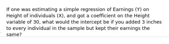 If one was estimating a simple regression of Earnings (Y) on Height of individuals (X), and got a coefficient on the Height variable of 30, what would the intercept be if you added 3 inches to every individual in the sample but kept their earnings the same?