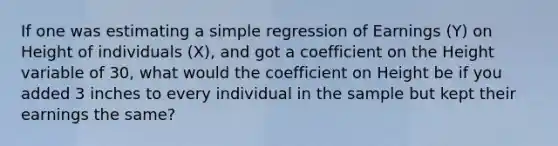 If one was estimating a simple regression of Earnings (Y) on Height of individuals (X), and got a coefficient on the Height variable of 30, what would the coefficient on Height be if you added 3 inches to every individual in the sample but kept their earnings the same?