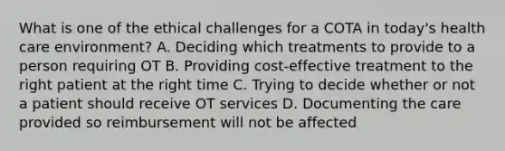 What is one of the ethical challenges for a COTA in today's health care environment? A. Deciding which treatments to provide to a person requiring OT B. Providing cost-effective treatment to the right patient at the right time C. Trying to decide whether or not a patient should receive OT services D. Documenting the care provided so reimbursement will not be affected