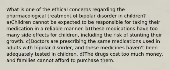 What is one of the ethical concerns regarding the pharmacological treatment of bipolar disorder in children? a)Children cannot be expected to be responsible for taking their medication in a reliable manner. b)These medications have too many side effects for children, including the risk of stunting their growth. c)Doctors are prescribing the same medications used in adults with bipolar disorder, and these medicines haven't been adequately tested in children. d)The drugs cost too much money, and families cannot afford to purchase them.