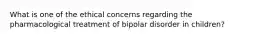 What is one of the ethical concerns regarding the pharmacological treatment of bipolar disorder in children?