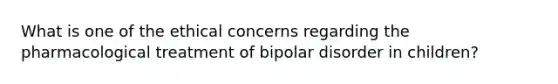 What is one of the ethical concerns regarding the pharmacological treatment of bipolar disorder in children?