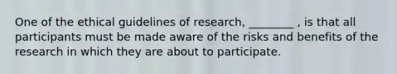 One of the ethical guidelines of research, ________ , is that all participants must be made aware of the risks and benefits of the research in which they are about to participate.