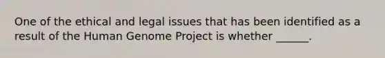 One of the ethical and legal issues that has been identified as a result of the Human Genome Project is whether ______.