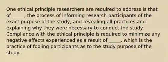 One ethical principle researchers are required to address is that of _____, the process of informing research participants of the exact purpose of the study, and revealing all practices and explaining why they were necessary to conduct the study. Compliance with the ethical principle is required to minimize any negative effects experienced as a result of _____, which is the practice of fooling participants as to the study purpose of the study.