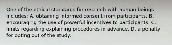 One of the ethical standards for research with human beings includes: A. obtaining informed consent from participants. B. encouraging the use of powerful incentives to participants. C. limits regarding explaining procedures in advance. D. a penalty for opting out of the study.