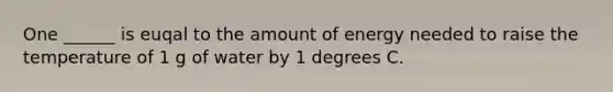 One ______ is euqal to the amount of energy needed to raise the temperature of 1 g of water by 1 degrees C.