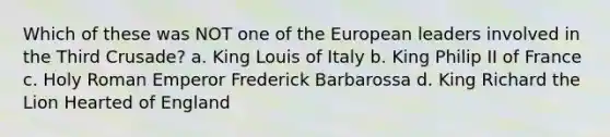 Which of these was NOT one of the European leaders involved in the Third Crusade? a. King Louis of Italy b. King Philip II of France c. Holy Roman Emperor Frederick Barbarossa d. King Richard the Lion Hearted of England