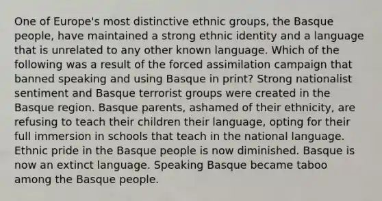 One of Europe's most distinctive ethnic groups, the Basque people, have maintained a strong ethnic identity and a language that is unrelated to any other known language. Which of the following was a result of the forced assimilation campaign that banned speaking and using Basque in print? Strong nationalist sentiment and Basque terrorist groups were created in the Basque region. Basque parents, ashamed of their ethnicity, are refusing to teach their children their language, opting for their full immersion in schools that teach in the national language. Ethnic pride in the Basque people is now diminished. Basque is now an extinct language. Speaking Basque became taboo among the Basque people.