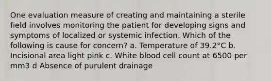 One evaluation measure of creating and maintaining a sterile field involves monitoring the patient for developing signs and symptoms of localized or systemic infection. Which of the following is cause for concern? a. Temperature of 39.2°C b. Incisional area light pink c. White blood cell count at 6500 per mm3 d Absence of purulent drainage