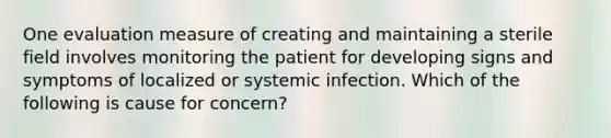 One evaluation measure of creating and maintaining a sterile field involves monitoring the patient for developing signs and symptoms of localized or systemic infection. Which of the following is cause for concern?