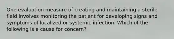 One evaluation measure of creating and maintaining a sterile field involves monitoring the patient for developing signs and symptoms of localized or systemic infection. Which of the following is a cause for concern?