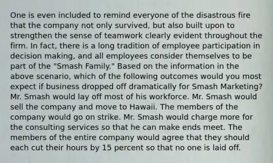 One is even included to remind everyone of the disastrous fire that the company not only survived, but also built upon to strengthen the sense of teamwork clearly evident throughout the firm. In fact, there is a long tradition of employee participation in decision making, and all employees consider themselves to be part of the "Smash Family." Based on the information in the above scenario, which of the following outcomes would you most expect if business dropped off dramatically for Smash Marketing? Mr. Smash would lay off most of his workforce. Mr. Smash would sell the company and move to Hawaii. The members of the company would go on strike. Mr. Smash would charge more for the consulting services so that he can make ends meet. The members of the entire company would agree that they should each cut their hours by 15 percent so that no one is laid off.