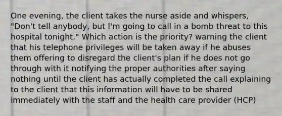 One evening, the client takes the nurse aside and whispers, "Don't tell anybody, but I'm going to call in a bomb threat to this hospital tonight." Which action is the priority? warning the client that his telephone privileges will be taken away if he abuses them offering to disregard the client's plan if he does not go through with it notifying the proper authorities after saying nothing until the client has actually completed the call explaining to the client that this information will have to be shared immediately with the staff and the health care provider (HCP)