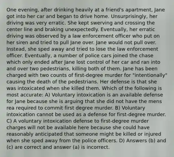 One evening, after drinking heavily at a friend's apartment, Jane got into her car and began to drive home. Unsurprisingly, her driving was very erratic. She kept swerving and crossing the center line and braking unexpectedly. Eventually, her erratic driving was observed by a law enforcement officer who put on her siren and tried to pull Jane over. Jane would not pull over. Instead, she sped away and tried to lose the law enforcement officer. Eventually, a number of police cars joined the chase which only ended after Jane lost control of her car and ran into and over two pedestrians, killing both of them. Jane has been charged with two counts of first-degree murder for "intentionally" causing the death of the pedestrians. Her defense is that she was intoxicated when she killed them. Which of the following is most accurate: A) Voluntary intoxication is an available defense for Jane because she is arguing that she did not have the mens rea required to commit first degree murder. B) Voluntary intoxication cannot be used as a defense for first-degree murder. C) A voluntary intoxication defense to first-degree murder charges will not be available here because she could have reasonably anticipated that someone might be killed or injured when she sped away from the police officers. D) Answers (b) and (c) are correct and answer (a) is incorrect.