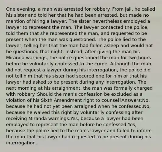 One evening, a man was arrested for robbery. From jail, he called his sister and told her that he had been arrested, but made no mention of hiring a lawyer. The sister nevertheless employed a lawyer to represent the man. The lawyer contacted the police, told them that she represented the man, and requested to be present when the man was questioned. The police lied to the lawyer, telling her that the man had fallen asleep and would not be questioned that night. Instead, after giving the man his Miranda warnings, the police questioned the man for two hours before he voluntarily confessed to the crime. Although the man did not request a lawyer during his interrogation, the police did not tell him that his sister had secured one for him or that his lawyer had asked to be present during any interrogation. The next morning at his arraignment, the man was formally charged with robbery. Should the man's confession be excluded as a violation of his Sixth Amendment right to counsel?Answers:No, because he had not yet been arraigned when he confessed.No, because he waived this right by voluntarily confessing after receiving Miranda warnings.Yes, because a lawyer had been employed to represent the man before he confessed.Yes, because the police lied to the man's lawyer and failed to inform the man that his lawyer had requested to be present during his interrogation.