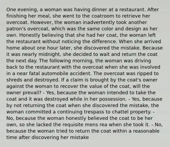 One evening, a woman was having dinner at a restaurant. After finishing her meal, she went to the coatroom to retrieve her overcoat. However, the woman inadvertently took another patron's overcoat, which was the same color and design as her own. Honestly believing that she had her coat, the woman left the restaurant without noticing the difference. When she arrived home about one hour later, she discovered the mistake. Because it was nearly midnight, she decided to wait and return the coat the next day. The following morning, the woman was driving back to the restaurant with the overcoat when she was involved in a near fatal automobile accident. The overcoat was ripped to shreds and destroyed. If a claim is brought by the coat's owner against the woman to recover the value of the coat, will the owner prevail? - Yes, because the woman intended to take the coat and it was destroyed while in her possession. - Yes, because by not returning the coat when she discovered the mistake, the woman committed a continuing trespass to chattel property. - No, because the woman honestly believed the coat to be her own, so she lacked the requisite mens rea when she took it. - No, because the woman tried to return the coat within a reasonable time after discovering her mistake