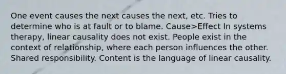 One event causes the next causes the next, etc. Tries to determine who is at fault or to blame. Cause>Effect In systems therapy, linear causality does not exist. People exist in the context of relationship, where each person influences the other. Shared responsibility. Content is the language of linear causality.