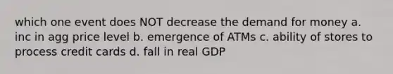 which one event does NOT decrease the demand for money a. inc in agg price level b. emergence of ATMs c. ability of stores to process credit cards d. fall in real GDP