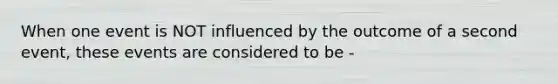 When one event is NOT influenced by the outcome of a second event, these events are considered to be -