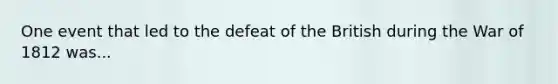 One event that led to the defeat of the British during the War of 1812 was...