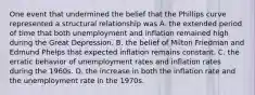 One event that undermined the belief that the Phillips curve represented a structural relationship was A. the extended period of time that both unemployment and inflation remained high during the Great Depression. B. the belief of Milton Friedman and Edmund Phelps that expected inflation remains constant. C. the erratic behavior of unemployment rates and inflation rates during the 1960s. D. the increase in both the inflation rate and the unemployment rate in the 1970s.