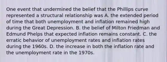 One event that undermined the belief that the Phillips curve represented a structural relationship was A. the extended period of time that both unemployment and inflation remained high during the Great Depression. B. the belief of Milton Friedman and Edmund Phelps that expected inflation remains constant. C. the erratic behavior of <a href='https://www.questionai.com/knowledge/kh7PJ5HsOk-unemployment-rate' class='anchor-knowledge'>unemployment rate</a>s and inflation rates during the 1960s. D. the increase in both the inflation rate and the unemployment rate in the 1970s.