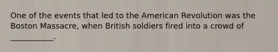 One of the events that led to the American Revolution was the Boston Massacre, when British soldiers fired into a crowd of ___________.