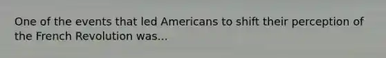 One of the events that led Americans to shift their perception of the French Revolution was...