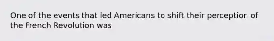 One of the events that led Americans to shift their perception of the French Revolution was