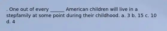 . One out of every ______ American children will live in a stepfamily at some point during their childhood. a. 3 b. 15 c. 10 d. 4