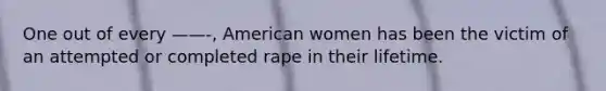 One out of every ——-, American women has been the victim of an attempted or completed rape in their lifetime.