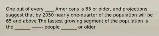 One out of every ____ Americans is 65 or older, and projections suggest that by 2050 nearly one-quarter of the population will be 65 and above The fastest growing segment of the population is the _______ ------- people _______ or older