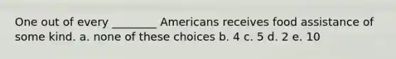 One out of every ________ Americans receives food assistance of some kind. a. none of these choices b. 4 c. 5 d. 2 e. 10