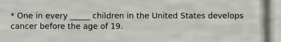 * One in every _____ children in the United States develops cancer before the age of 19.