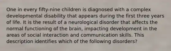 One in every fifty-nine children is diagnosed with a complex developmental disability that appears during the first three years of life. It is the result of a neurological disorder that affects the normal functioning of the brain, impacting development in the areas of social interaction and communication skills. This description identifies which of the following disorders?