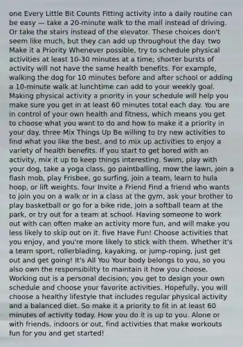 one Every Little Bit Counts Fitting activity into a daily routine can be easy — take a 20-minute walk to the mall instead of driving. Or take the stairs instead of the elevator. These choices don't seem like much, but they can add up throughout the day. two Make it a Priority Whenever possible, try to schedule physical activities at least 10-30 minutes at a time; shorter bursts of activity will not have the same health benefits. For example, walking the dog for 10 minutes before and after school or adding a 10-minute walk at lunchtime can add to your weekly goal. Making physical activity a priority in your schedule will help you make sure you get in at least 60 minutes total each day. You are in control of your own health and fitness, which means you get to choose what you want to do and how to make it a priority in your day. three Mix Things Up Be willing to try new activities to find what you like the best, and to mix up activities to enjoy a variety of health benefits. If you start to get bored with an activity, mix it up to keep things interesting. Swim, play with your dog, take a yoga class, go paintballing, mow the lawn, join a flash mob, play Frisbee, go surfing, join a team, learn to hula hoop, or lift weights. four Invite a Friend Find a friend who wants to join you on a walk or in a class at the gym, ask your brother to play basketball or go for a bike ride, join a softball team at the park, or try out for a team at school. Having someone to work out with can often make an activity more fun, and will make you less likely to skip out on it. five Have Fun! Choose activities that you enjoy, and you're more likely to stick with them. Whether it's a team sport, rollerblading, kayaking, or jump-roping, just get out and get going! It's All You Your body belongs to you, so you also own the responsibility to maintain it how you choose. Working out is a personal decision; you get to design your own schedule and choose your favorite activities. Hopefully, you will choose a healthy lifestyle that includes regular physical activity and a balanced diet. So make it a priority to fit in at least 60 minutes of activity today. How you do it is up to you. Alone or with friends, indoors or out, find activities that make workouts fun for you and get started!