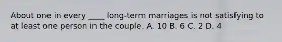 About one in every ____ long-term marriages is not satisfying to at least one person in the couple. A. 10 B. 6 C. 2 D. 4