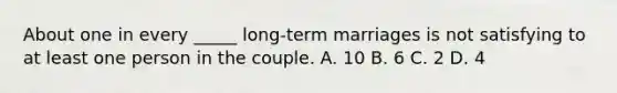 About one in every _____ long-term marriages is not satisfying to at least one person in the couple. A. 10 B. 6 C. 2 D. 4