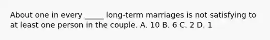 About one in every _____ long-term marriages is not satisfying to at least one person in the couple. A. 10 B. 6 C. 2 D. 1