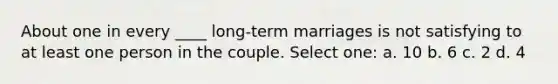 About one in every ____ long-term marriages is not satisfying to at least one person in the couple. Select one: a. 10 b. 6 c. 2 d. 4