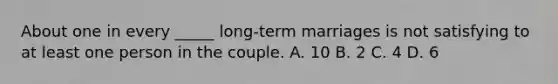 About one in every _____ long-term marriages is not satisfying to at least one person in the couple. A. 10 B. 2 C. 4 D. 6