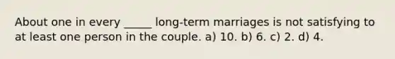 About one in every _____ long-term marriages is not satisfying to at least one person in the couple. a) 10. b) 6. c) 2. d) 4.