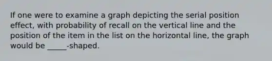 If one were to examine a graph depicting the serial position effect, with probability of recall on the <a href='https://www.questionai.com/knowledge/k6j3Z69xQg-vertical-line' class='anchor-knowledge'>vertical line</a> and the position of the item in the list on the horizontal line, the graph would be _____-shaped.